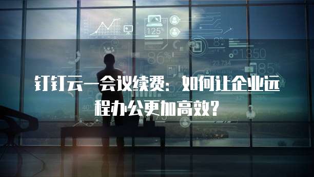 钉钉云一会议续费:如何让企业远程办公更加高效?