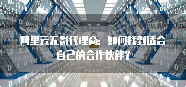 阿里云无影代理商:如何找到适合自己的合作伙伴?