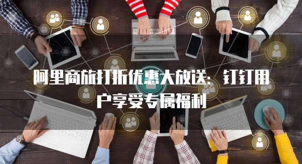 阿里商旅打折优惠大放送:钉钉用户享受专属福利