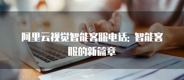 阿里云视觉智能客服电话: 智能客服的新篇章