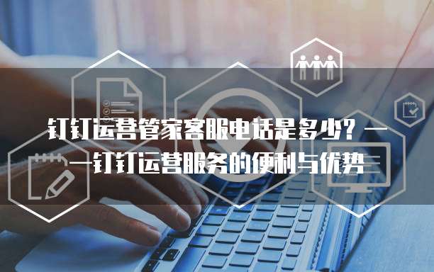 钉钉运营管家客服电话是多少?——钉钉运营服务的便利与优势