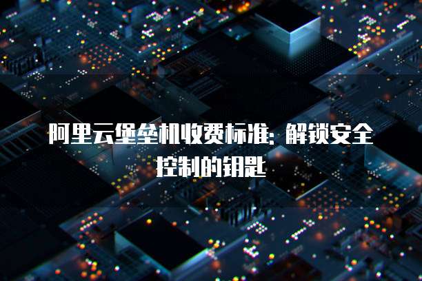 阿里云堡垒机收费标准: 解锁安全控制的钥匙