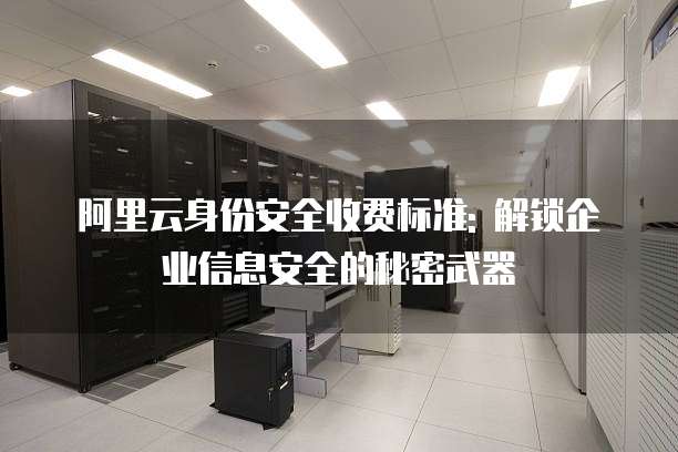 阿里云身份安全收费标准: 解锁企业信息安全的秘密武器