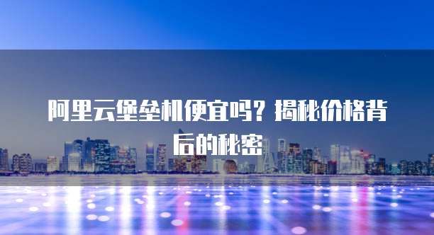 阿里云堡垒机便宜吗?揭秘价格背后的秘密