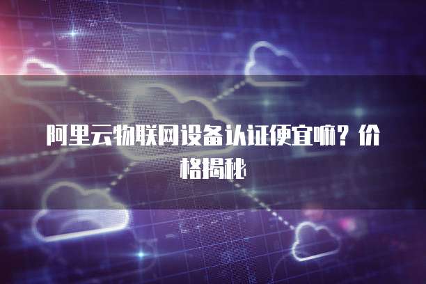 阿里云物联网设备认证便宜嘛?价格揭秘
