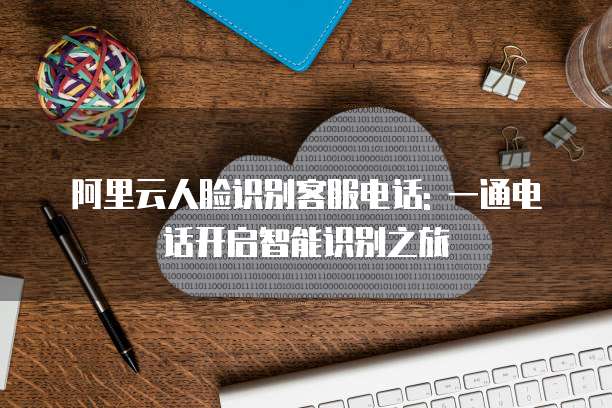 阿里云人脸识别客服电话: 一通电话开启智能识别之旅