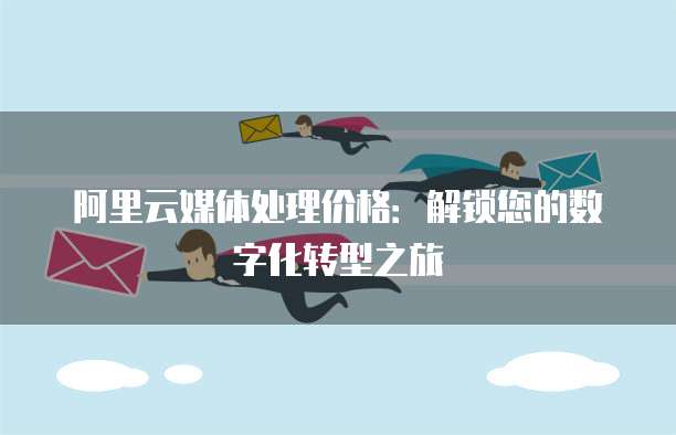 阿里云媒体处理价格：解锁您的数字化转型之旅