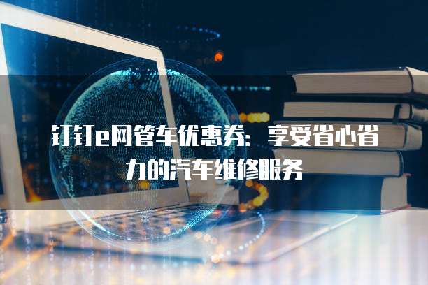 钉钉e网管车优惠券:享受省心省力的汽车维修服务