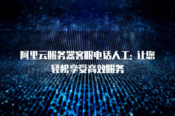 阿里云服务器客服电话人工: 让您轻松享受高效服务