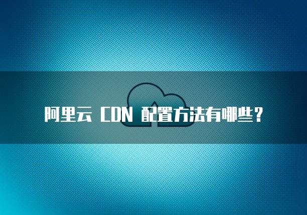 阿里云 CDN 配置方法有哪些?