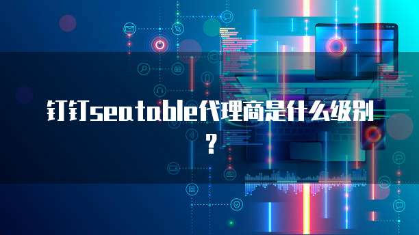 钉钉seatable代理商是什么级别?
