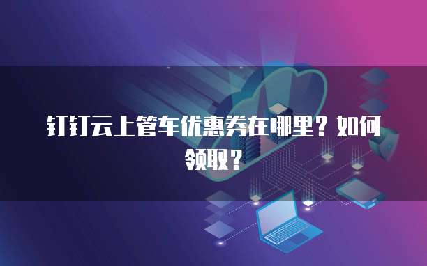 钉钉云上管车优惠券在哪里?如何领取?