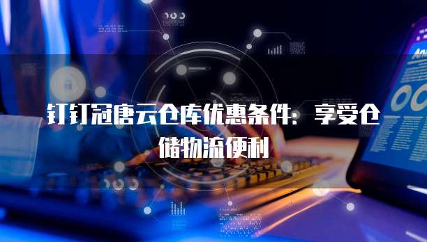 钉钉冠唐云仓库优惠条件：享受仓储物流便利