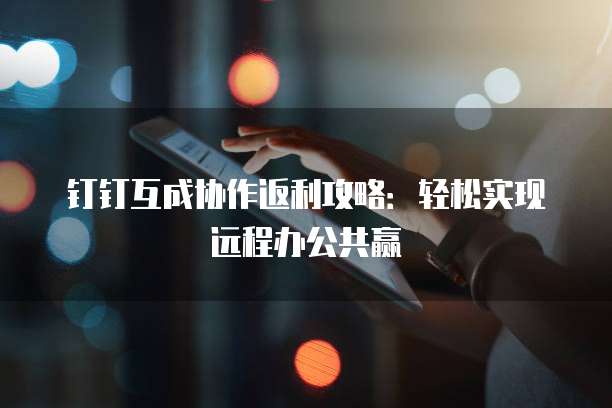 钉钉互成协作返利攻略：轻松实现远程办公共赢