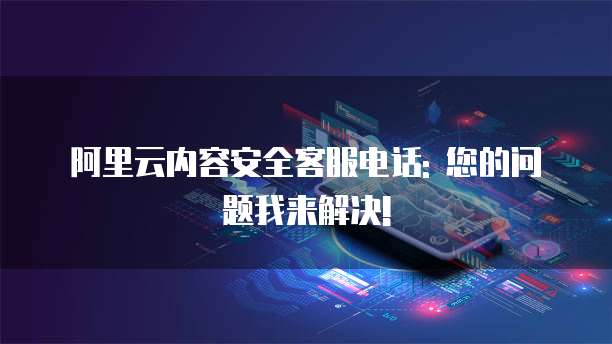 阿里云内容安全客服电话: 您的问题我来解决!