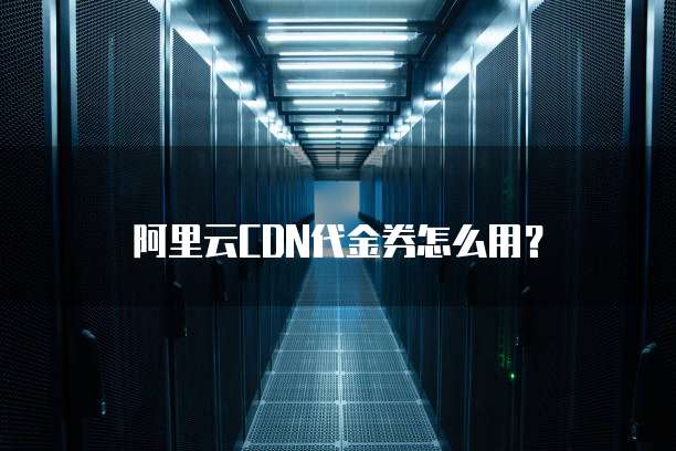 阿里云CDN代金券怎么用？