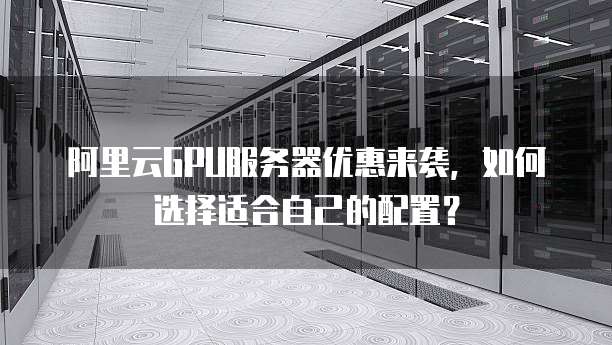 阿里云GPU服务器优惠来袭,如何选择适合自己的配置?