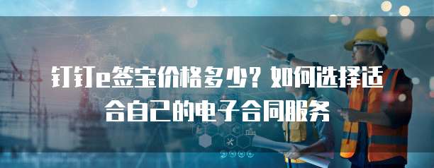 钉钉e签宝价格多少?如何选择适合自己的电子合同服务