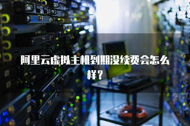 阿里云虚拟主机到期没续费会怎么样?