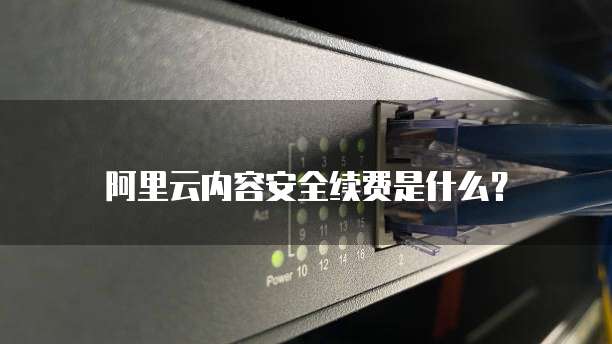 阿里云内容安全续费是什么？