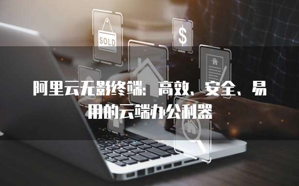 阿里云无影终端:高效、安全、易用的云端办公利器