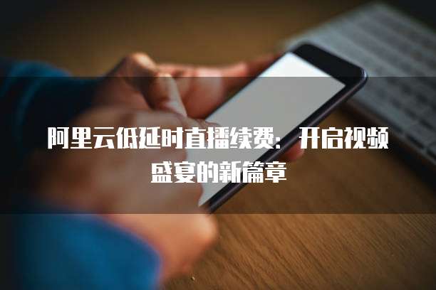 阿里云低延时直播续费:开启视频盛宴的新篇章