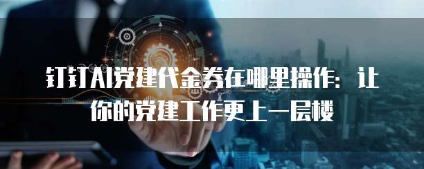 钉钉AI党建代金券在哪里操作:让你的党建工作更上一层楼