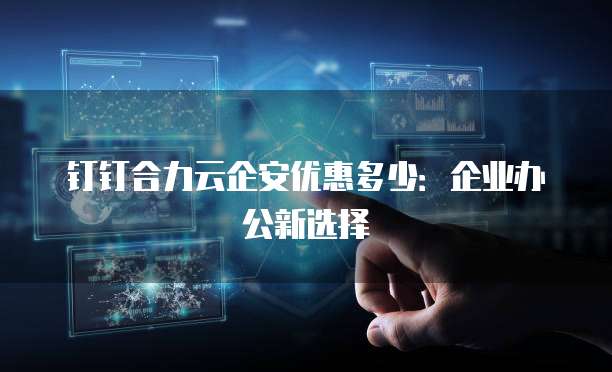 钉钉合力云企安优惠多少:企业办公新选择
