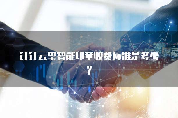 钉钉云玺智能印章收费标准是多少?