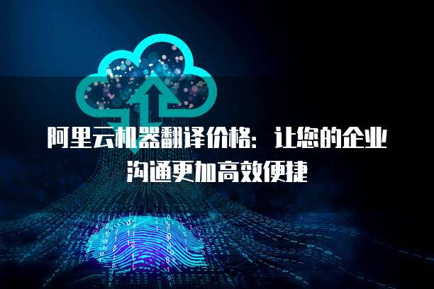 阿里云机器翻译价格：让您的企业沟通更加高效便捷