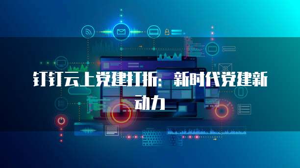 钉钉云上党建打折:新时代党建新动力
