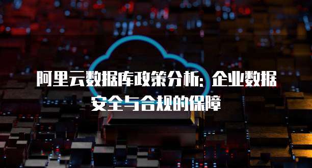 阿里云数据库政策分析: 企业数据安全与合规的保障