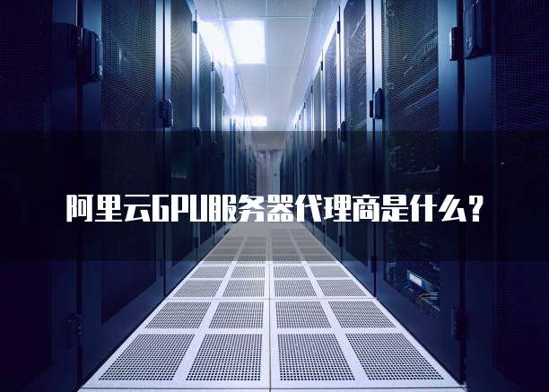 阿里云GPU服务器代理商是什么?