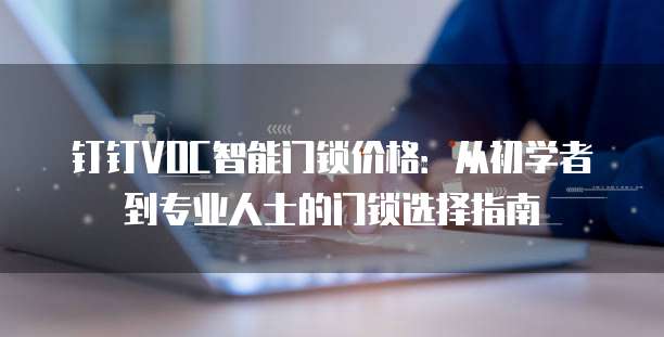 钉钉VOC智能门锁价格：从初学者到专业人士的门锁选择指南