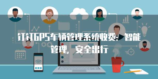 钉钉GPS车辆管理系统收费:智能管理,安全出行