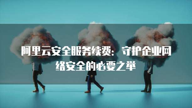 阿里云安全服务续费:守护企业网络安全的必要之举