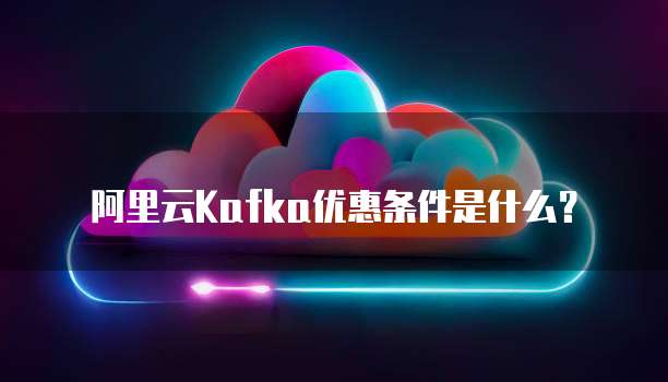 阿里云Kafka优惠条件是什么？