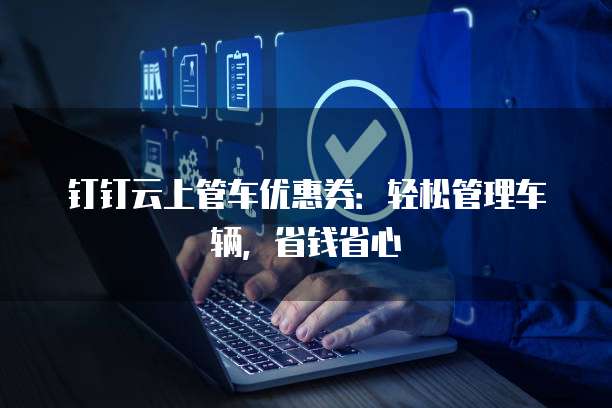 钉钉云上管车优惠券:轻松管理车辆,省钱省心