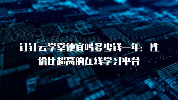 钉钉云学堂便宜吗多少钱一年：性价比超高的在线学习平台