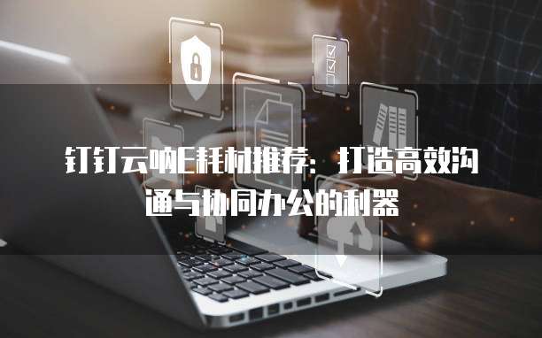 钉钉云呐E耗材推荐:打造高效沟通与协同办公的利器