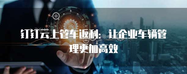 钉钉云上管车返利:让企业车辆管理更加高效