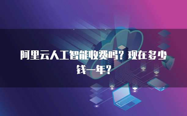 阿里云人工智能收费吗?现在多少钱一年?