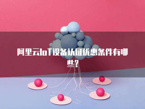 阿里云IoT设备认证优惠条件有哪些?