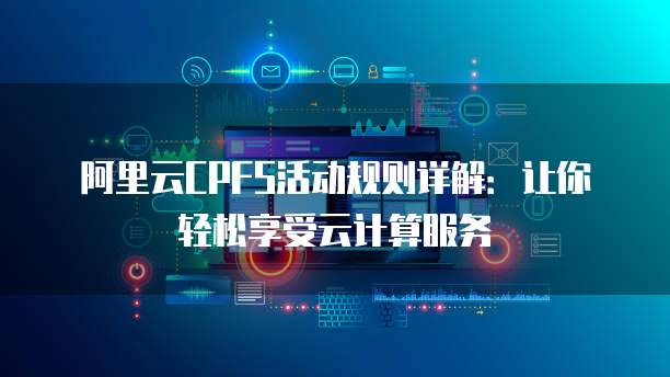 阿里云CPFS活动规则详解：让你轻松享受云计算服务