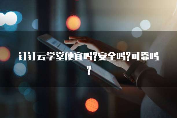 钉钉云学堂便宜吗?安全吗?可靠吗?