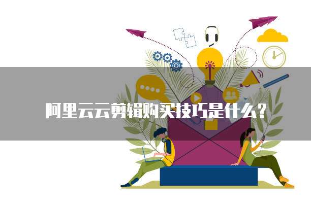 阿里云云剪辑购买技巧是什么？