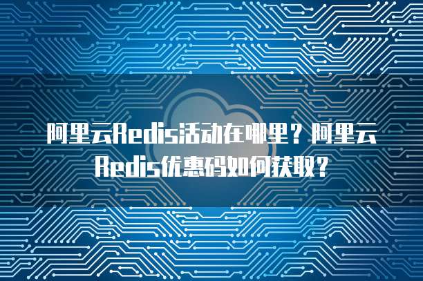 阿里云Redis活动在哪里?阿里云Redis优惠码如何获取?