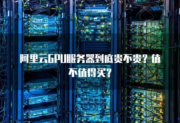阿里云GPU服务器到底贵不贵?值不值得买?