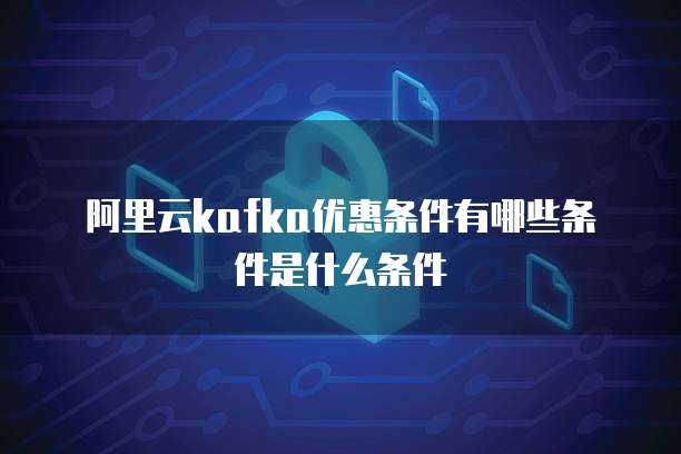 阿里云kafka优惠条件有哪些条件是什么条件