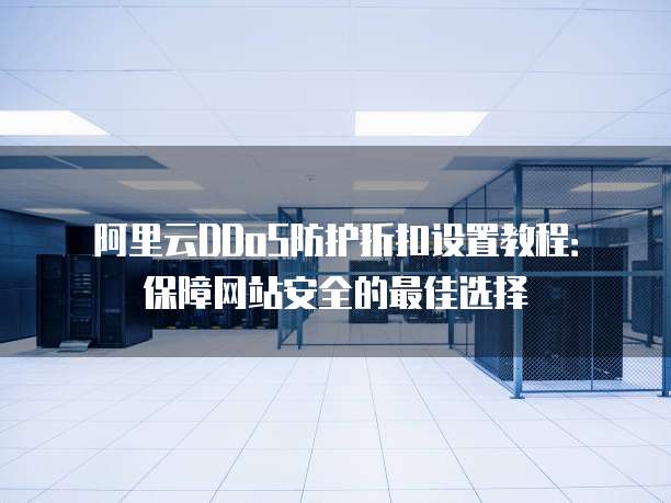 阿里云DDoS防护折扣设置教程:保障网站安全的最佳选择